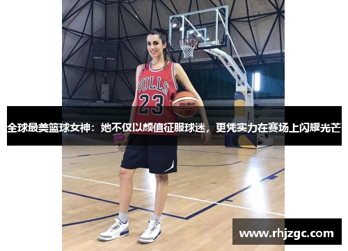 全球最美篮球女神：她不仅以颜值征服球迷，更凭实力在赛场上闪耀光芒