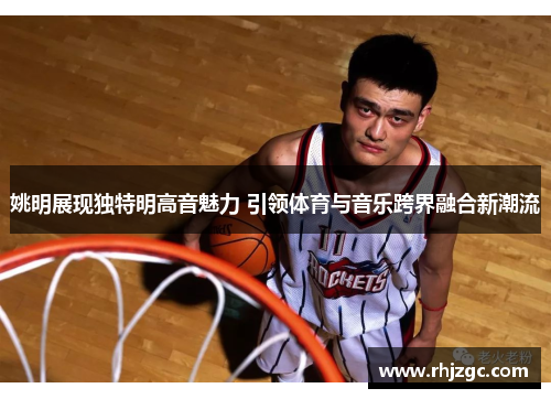 姚明展现独特明高音魅力 引领体育与音乐跨界融合新潮流