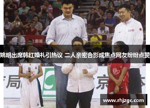 姚明出席韩红婚礼引热议 二人亲密合影成焦点网友纷纷点赞