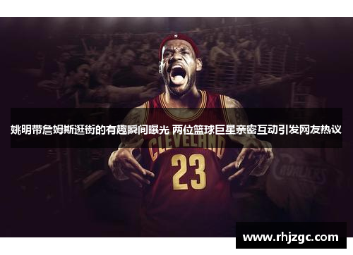 姚明带詹姆斯逛街的有趣瞬间曝光 两位篮球巨星亲密互动引发网友热议