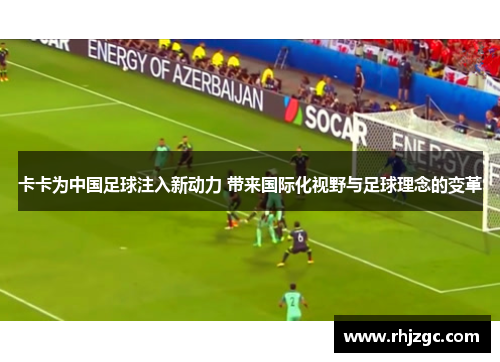 卡卡为中国足球注入新动力 带来国际化视野与足球理念的变革