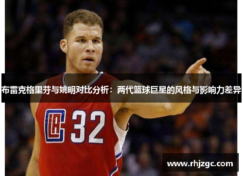 布雷克格里芬与姚明对比分析：两代篮球巨星的风格与影响力差异