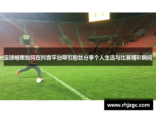 足球明星如何在抖音平台吸引粉丝分享个人生活与比赛精彩瞬间