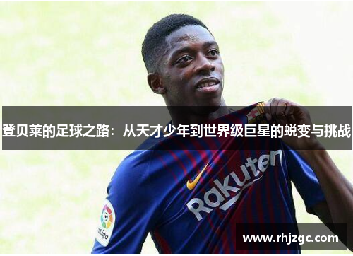 登贝莱的足球之路：从天才少年到世界级巨星的蜕变与挑战
